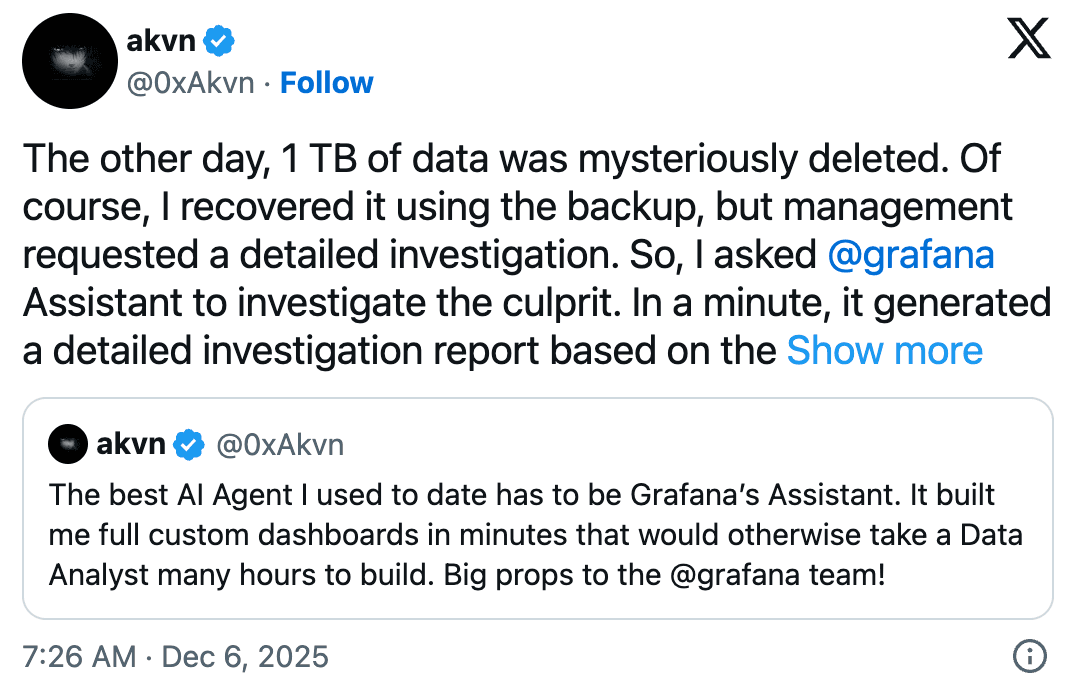 An X post from Dec. 5, 2025 that reads "The other day 1 TB of data was mysteriously deleted. Of course, I recovered it using the backup, but management requested a detailed investigation. So I asked @grafana Assistant to investigate the culrprit. In a minute, it generated a detailed investigation report based on the..." This is a repost of a An X post from the same user, on Nov. 27, 2025 that reads, "The best AI Agent I used to date has to be Grafana's Assistant. It built me full custom dashboards in minutes that would otherwise take a Data Aanlyst many hours to build. Big props to the @grafana team!"